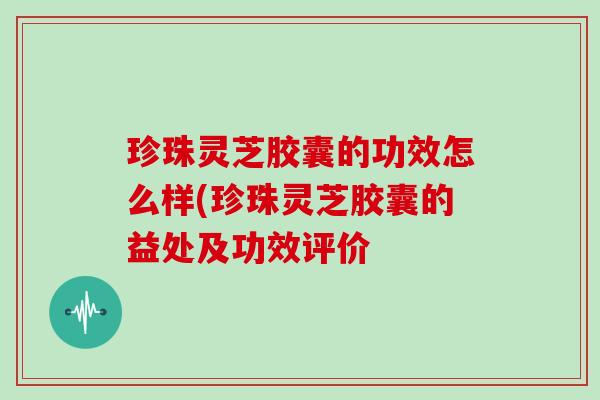 珍珠灵芝胶囊的功效怎么样(珍珠灵芝胶囊的益处及功效评价