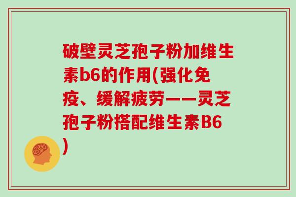破壁灵芝孢子粉加维生素b6的作用(强化免疫、缓解疲劳——灵芝孢子粉搭配维生素B6)