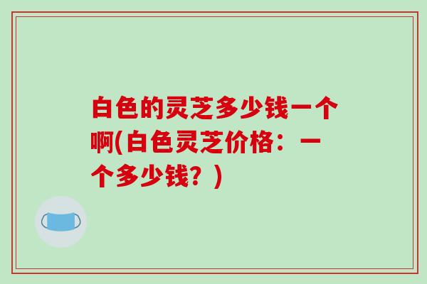 白色的灵芝多少钱一个啊(白色灵芝价格：一个多少钱？)