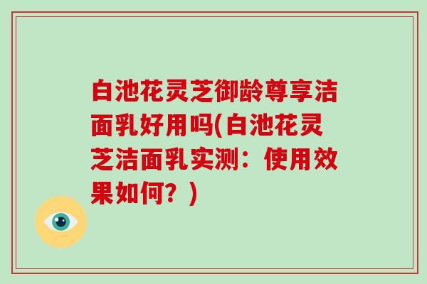 白池花灵芝御龄尊享洁面乳好用吗(白池花灵芝洁面乳实测：使用效果如何？)