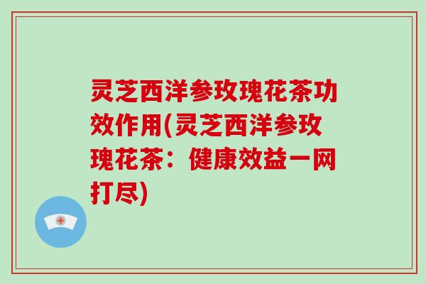 灵芝西洋参玫瑰花茶功效作用(灵芝西洋参玫瑰花茶:健康效益一网打尽)