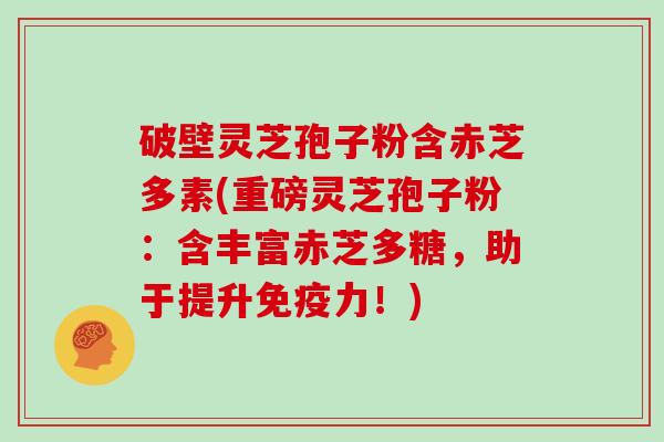 破壁灵芝孢子粉含赤芝多素(重磅灵芝孢子粉：含丰富赤芝多糖，助于提升免疫力！)
