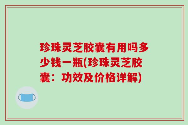 珍珠灵芝胶囊有用吗多少钱一瓶(珍珠灵芝胶囊:功效及价格详解)