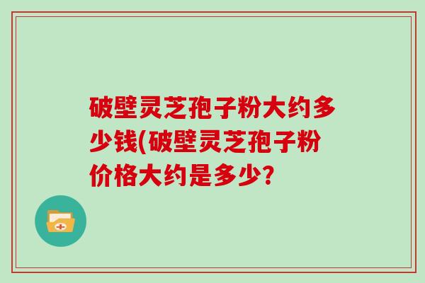 破壁灵芝孢子粉大约多少钱(破壁灵芝孢子粉价格大约是多少?