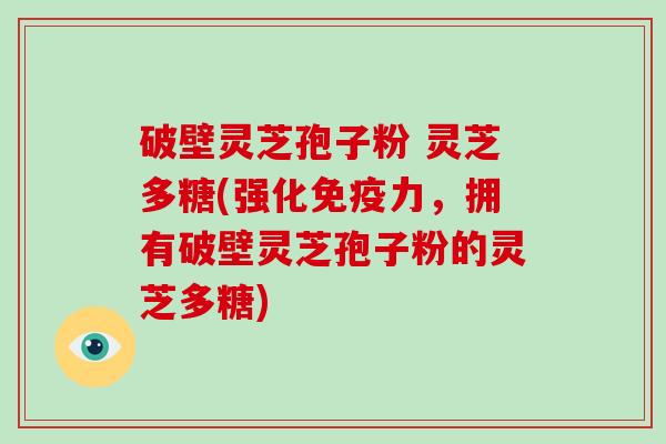 破壁灵芝孢子粉 灵芝多糖(强化免疫力,拥有破壁灵芝孢子粉的灵芝多糖)