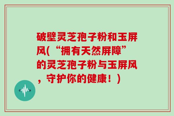 破壁灵芝孢子粉和玉屏风(“拥有天然屏障”的灵芝孢子粉与玉屏风,守护你的健康!)