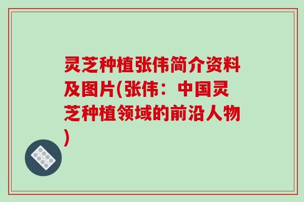 灵芝种植张伟简介资料及图片(张伟:中国灵芝种植领域的前沿人物)