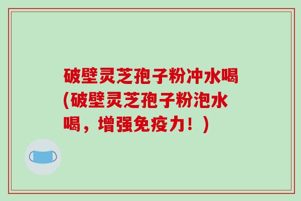 破壁灵芝孢子粉冲水喝(破壁灵芝孢子粉泡水喝，增强免疫力！)