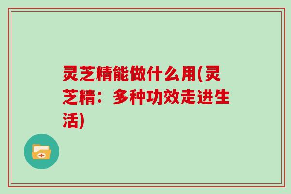 灵芝精能做什么用(灵芝精:多种功效走进生活)