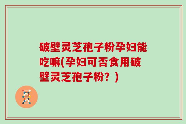 破壁灵芝孢子粉孕妇能吃嘛(孕妇可否食用破壁灵芝孢子粉?)