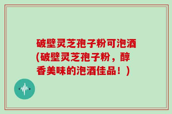 破壁灵芝孢子粉可泡酒(破壁灵芝孢子粉,醇香美味的泡酒佳品!)