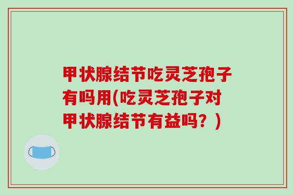 甲状腺结节吃灵芝孢子有吗用(吃灵芝孢子对甲状腺结节有益吗？)