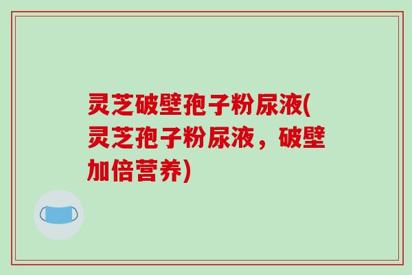 灵芝破壁孢子粉尿液(灵芝孢子粉尿液，破壁加倍营养)
