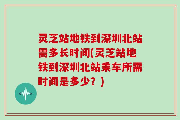 灵芝站地铁到深圳北站需多长时间(灵芝站地铁到深圳北站乘车所需时间是多少?)
