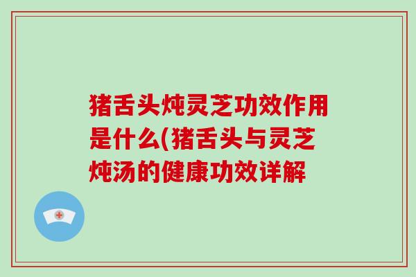 猪舌头炖灵芝功效作用是什么(猪舌头与灵芝炖汤的健康功效详解