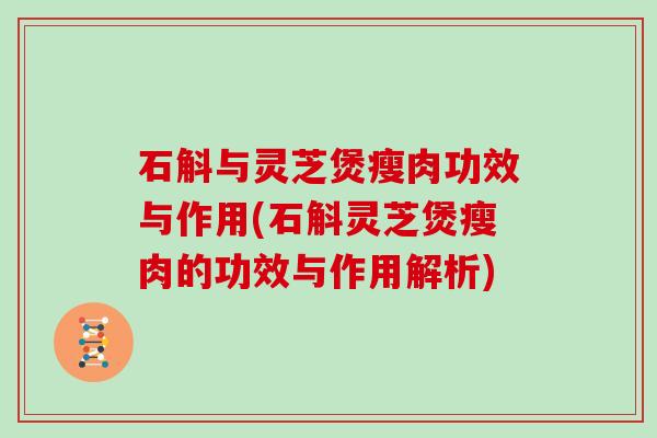 石斛与灵芝煲瘦肉功效与作用(石斛灵芝煲瘦肉的功效与作用解析)