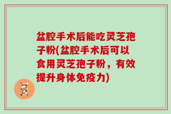 盆腔手术后能吃灵芝孢子粉(盆腔手术后可以食用灵芝孢子粉,有效提升身体免疫力)