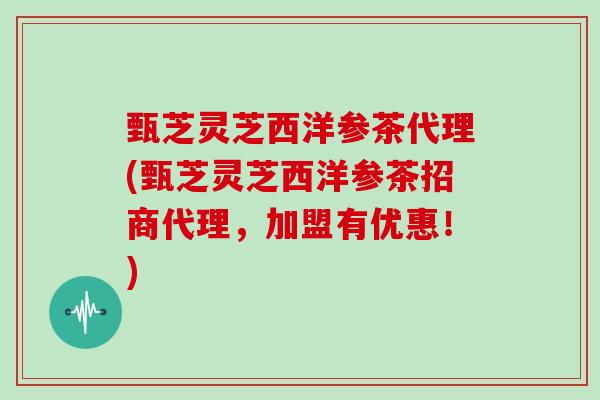 甄芝灵芝西洋参茶代理(甄芝灵芝西洋参茶招商代理,加盟有优惠!)