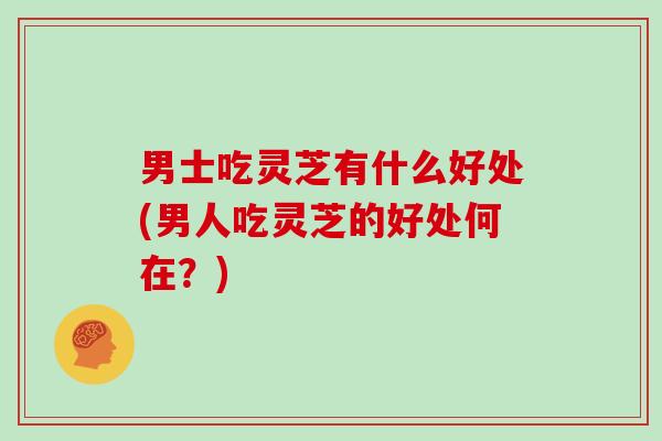 男士吃灵芝有什么好处(男人吃灵芝的好处何在?)