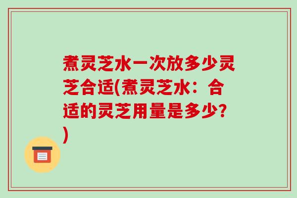 煮灵芝水一次放多少灵芝合适(煮灵芝水：合适的灵芝用量是多少？)