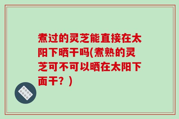 煮过的灵芝能直接在太阳下晒干吗(煮熟的灵芝可不可以晒在太阳下面干?)