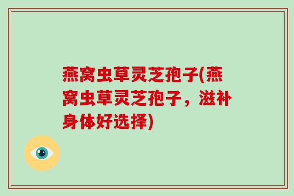 燕窝虫草灵芝孢子(燕窝虫草灵芝孢子,滋补身体好选择)
