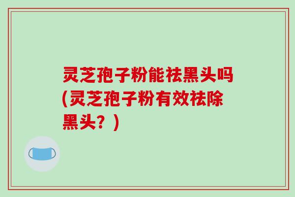 灵芝孢子粉能祛黑头吗(灵芝孢子粉有效祛除黑头？)