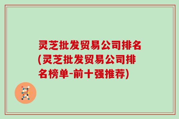 灵芝批发贸易公司排名(灵芝批发贸易公司排名榜单-前十强推荐)