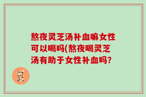熬夜灵芝汤补血嘛女性可以喝吗(熬夜喝灵芝汤有助于女性补血吗？