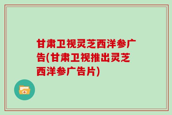 甘肃卫视灵芝西洋参广告(甘肃卫视推出灵芝西洋参广告片)