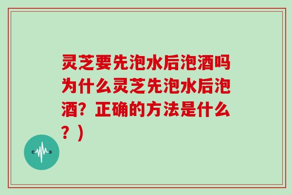 灵芝要先泡水后泡酒吗为什么灵芝先泡水后泡酒?正确的方法是什么?)