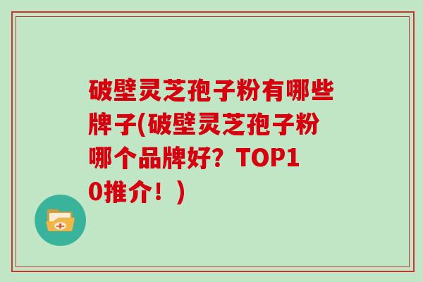 破壁灵芝孢子粉有哪些牌子(破壁灵芝孢子粉哪个品牌好?TOP10推介!)