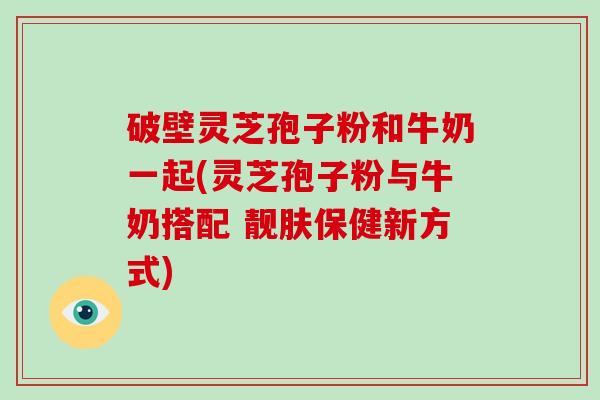 破壁灵芝孢子粉和牛奶一起(灵芝孢子粉与牛奶搭配 靓肤保健新方式)