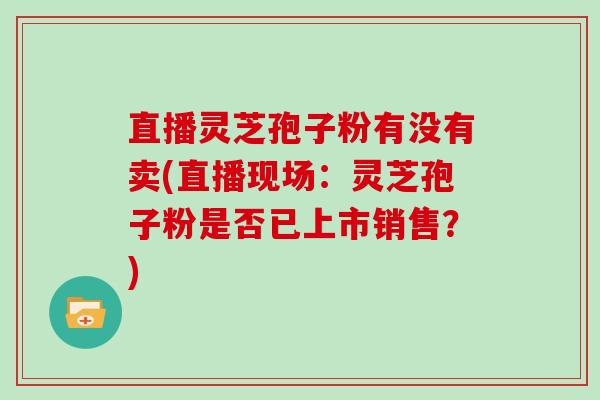 直播灵芝孢子粉有没有卖(直播现场:灵芝孢子粉是否已上市销售?)