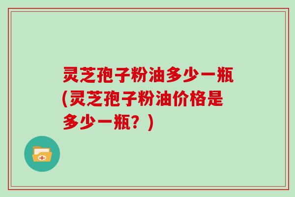 灵芝孢子粉油多少一瓶(灵芝孢子粉油价格是多少一瓶?)