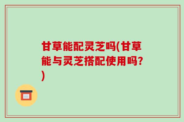 甘草能配灵芝吗(甘草能与灵芝搭配使用吗?)