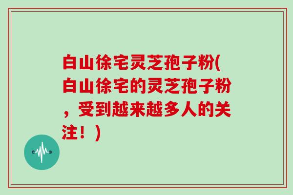白山徐宅灵芝孢子粉(白山徐宅的灵芝孢子粉，受到越来越多人的关注！)