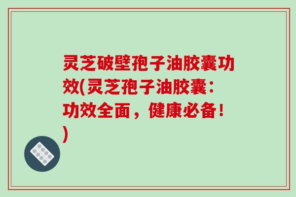 灵芝破壁孢子油胶囊功效(灵芝孢子油胶囊：功效全面，健康必备！)