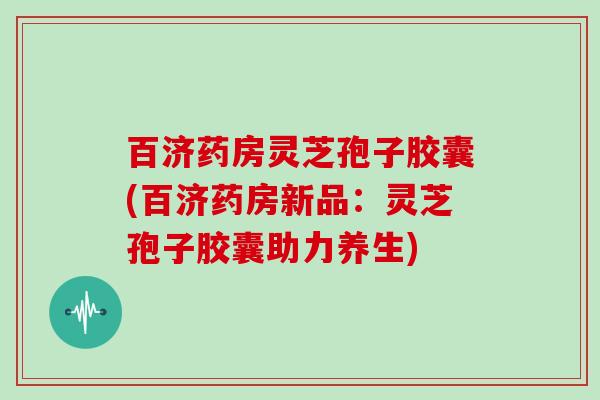 百济药房灵芝孢子胶囊(百济药房新品：灵芝孢子胶囊助力养生)
