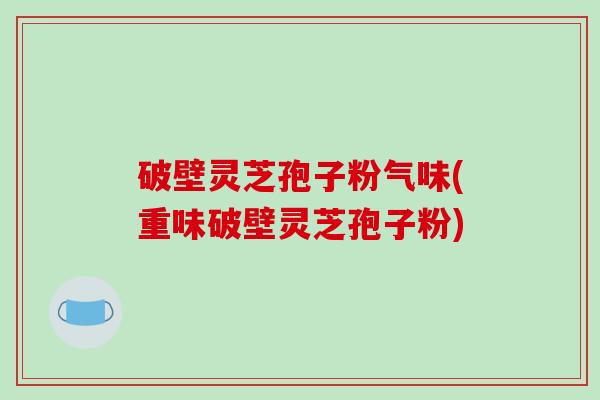破壁灵芝孢子粉气味(重味破壁灵芝孢子粉)