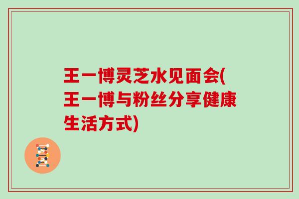 王一博灵芝水见面会(王一博与粉丝分享健康生活方式)