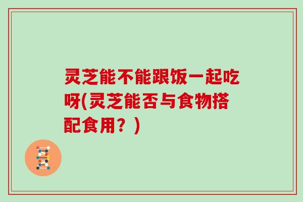 灵芝能不能跟饭一起吃呀(灵芝能否与食物搭配食用？)