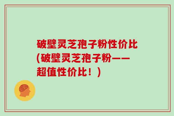 破壁灵芝孢子粉性价比(破壁灵芝孢子粉——超值性价比!)