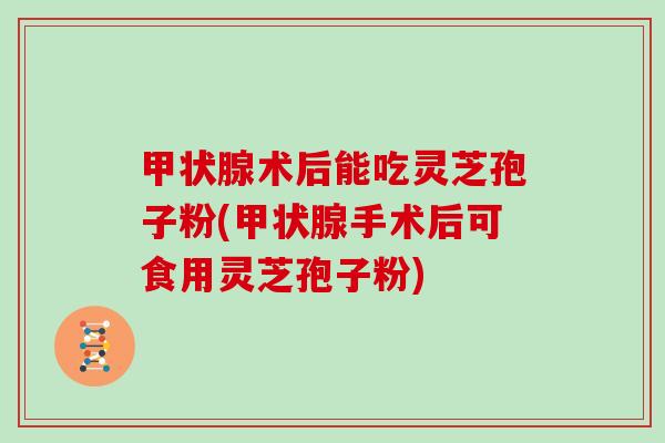 甲状腺术后能吃灵芝孢子粉(甲状腺手术后可食用灵芝孢子粉)