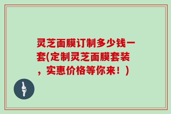 灵芝面膜订制多少钱一套(定制灵芝面膜套装，实惠价格等你来！)