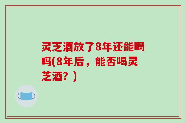 灵芝酒放了8年还能喝吗(8年后，能否喝灵芝酒？)