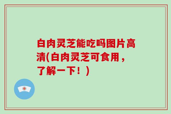 白肉灵芝能吃吗图片高清(白肉灵芝可食用，了解一下！)