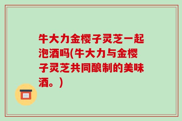 牛大力金樱子灵芝一起泡酒吗(牛大力与金樱子灵芝共同酿制的美味酒。)