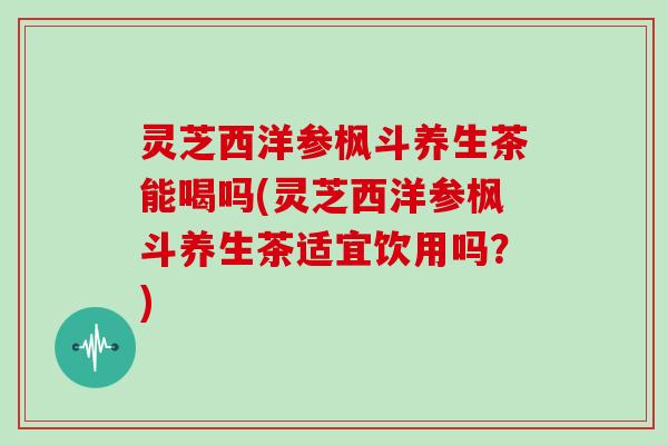 灵芝西洋参枫斗养生茶能喝吗(灵芝西洋参枫斗养生茶适宜饮用吗?)
