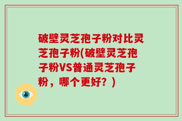 破壁灵芝孢子粉对比灵芝孢子粉(破壁灵芝孢子粉VS普通灵芝孢子粉，哪个更好？)